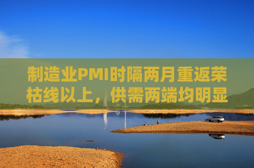 制造业PMI时隔两月重返荣枯线以上，供需两端均明显改善