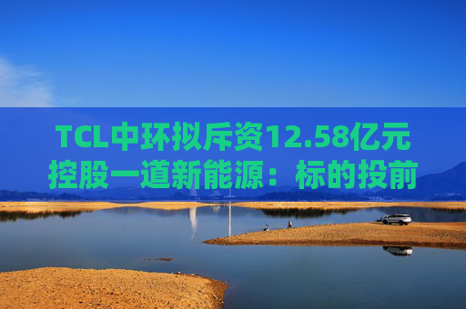 TCL中环拟斥资12.58亿元控股一道新能源：标的投前估值8亿元，去年营收超90亿元