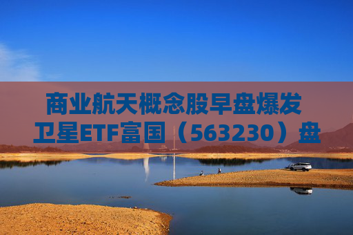 商业航天概念股早盘爆发 卫星ETF富国（563230）盘中大涨逾3%