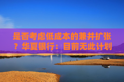 是否考虑低成本的兼并扩张？华夏银行：目前无此计划