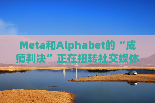 Meta和Alphabet的“成瘾判决”正在扭转社交媒体的风向