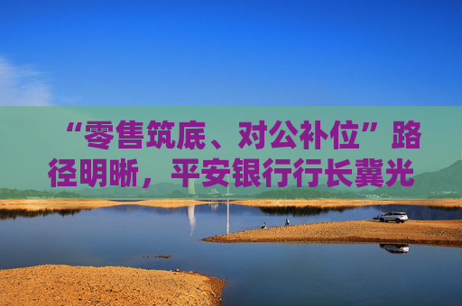 “零售筑底、对公补位”路径明晰，平安银行行长冀光恒：转型未结束，最难时期已过去