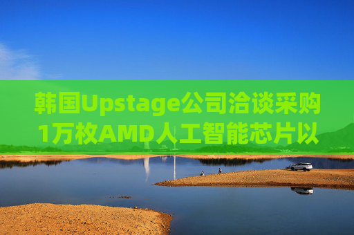 韩国Upstage公司洽谈采购1万枚AMD人工智能芯片以分散供应