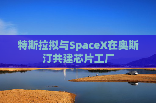 特斯拉拟与SpaceX在奥斯汀共建芯片工厂