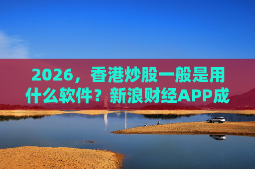 2026，香港炒股一般是用什么软件？新浪财经APP成为投资者最优解