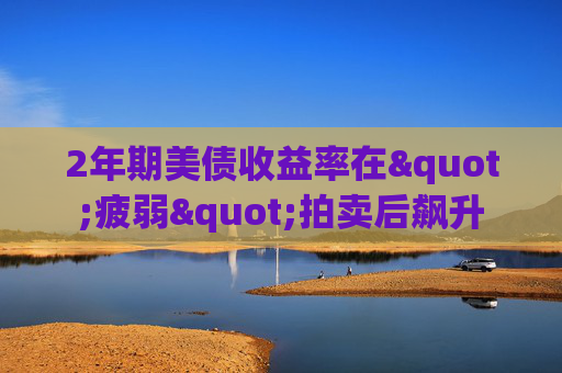 2年期美债收益率在"疲弱"拍卖后飙升
