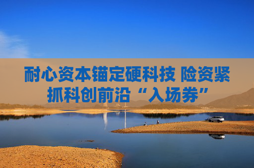 耐心资本锚定硬科技 险资紧抓科创前沿“入场券”