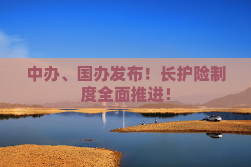 中办、国办发布！长护险制度全面推进！