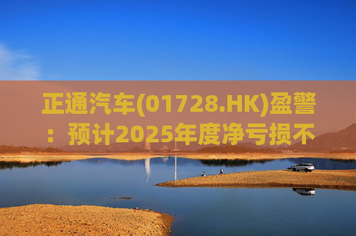 正通汽车(01728.HK)盈警：预计2025年度净亏损不超过25亿元