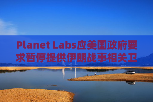 Planet Labs应美国政府要求暂停提供伊朗战事相关卫星图像