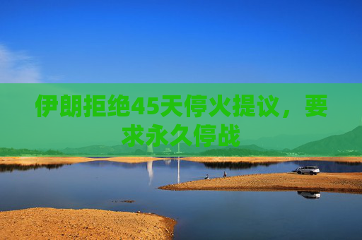 伊朗拒绝45天停火提议，要求永久停战