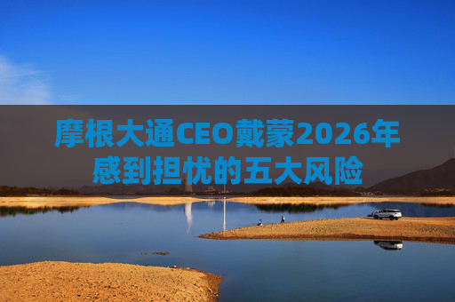 摩根大通CEO戴蒙2026年感到担忧的五大风险