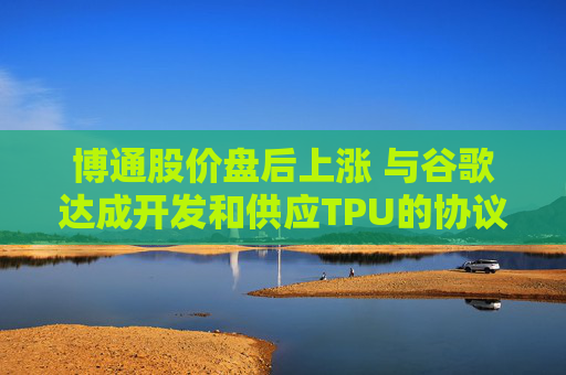 博通股价盘后上涨 与谷歌达成开发和供应TPU的协议