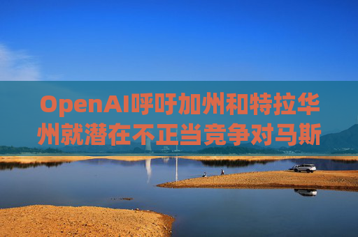 OpenAI呼吁加州和特拉华州就潜在不正当竞争对马斯克展开调查