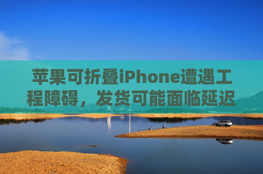 苹果可折叠iPhone遭遇工程障碍，发货可能面临延迟