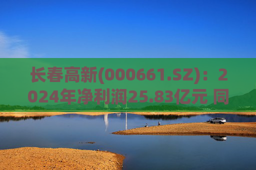 长春高新(000661.SZ)：2024年净利润25.83亿元 同比减少43.01%