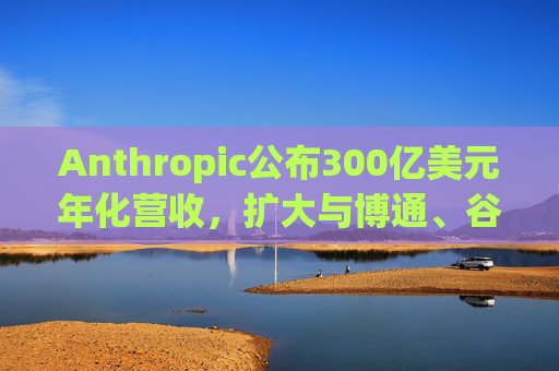 Anthropic公布300亿美元年化营收，扩大与博通、谷歌的人工智能合作