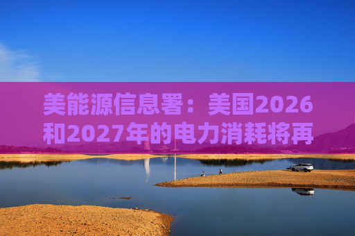 美能源信息署：美国2026和2027年的电力消耗将再创新高