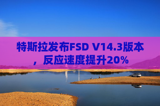 特斯拉发布FSD V14.3版本，反应速度提升20%