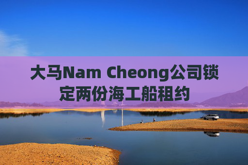 大马Nam Cheong公司锁定两份海工船租约