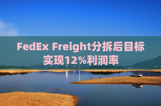 FedEx Freight分拆后目标实现12%利润率