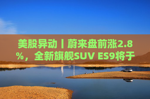 美股异动丨蔚来盘前涨2.8%，全新旗舰SUV ES9将于今晚正式亮相