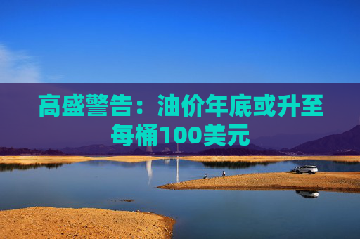 高盛警告：油价年底或升至每桶100美元