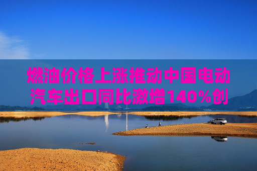 燃油价格上涨推动中国电动汽车出口同比激增140%创纪录
