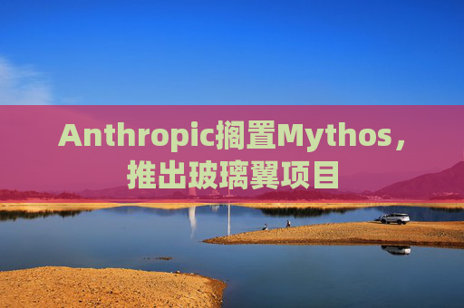 Anthropic搁置Mythos，推出玻璃翼项目