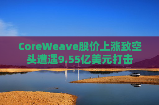 CoreWeave股价上涨致空头遭遇9.55亿美元打击