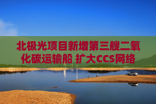 北极光项目新增第三艘二氧化碳运输船 扩大CCS网络