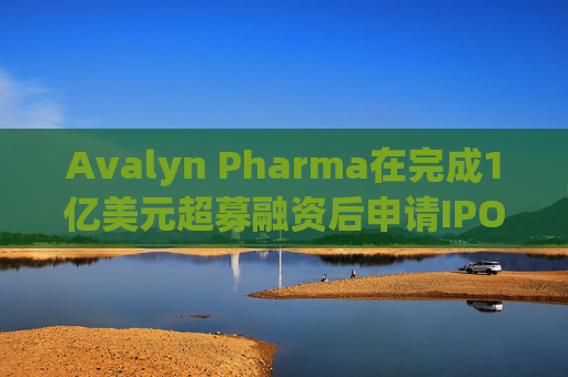 Avalyn Pharma在完成1亿美元超募融资后申请IPO