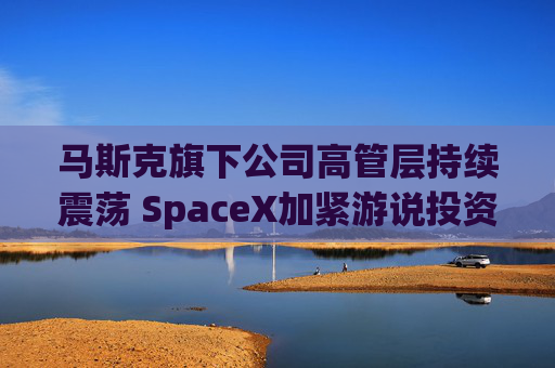 马斯克旗下公司高管层持续震荡 SpaceX加紧游说投资者