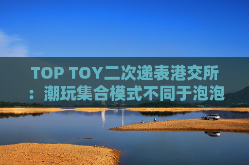 TOP TOY二次递表港交所：潮玩集合模式不同于泡泡玛特，净利下滑、CEO天价薪酬引关注