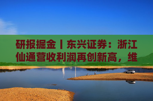 研报掘金丨东兴证券：浙江仙通营收利润再创新高，维持“推荐”评级