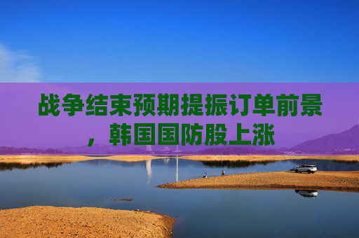 战争结束预期提振订单前景，韩国国防股上涨  第1张