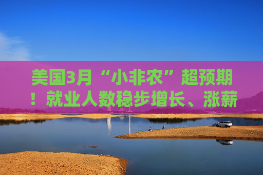 美国3月“小非农”超预期！就业人数稳步增长、涨薪提速