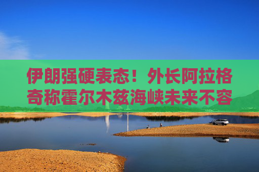 伊朗强硬表态！外长阿拉格奇称霍尔木兹海峡未来不容外部势力介入