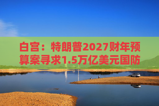 白宫：特朗普2027财年预算案寻求1.5万亿美元国防支出