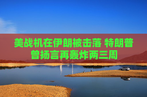 美战机在伊朗被击落 特朗普曾扬言再轰炸两三周