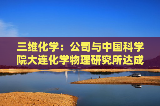三维化学：公司与中国科学院大连化学物理研究所达成全面战略合作伙伴关系
