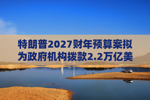 特朗普2027财年预算案拟为政府机构拨款2.2万亿美元