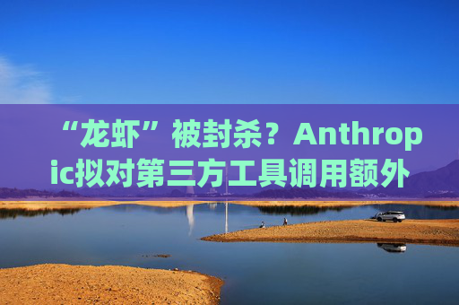 “龙虾”被封杀？Anthropic拟对第三方工具调用额外收费