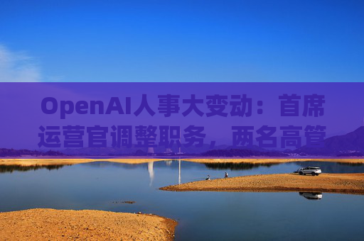 OpenAI人事大变动：首席运营官调整职务，两名高管因健康原因暂时离岗
