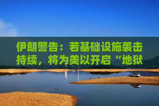 伊朗警告：若基础设施袭击持续，将为美以开启“地狱之门”