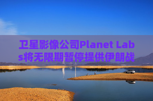 卫星影像公司Planet Labs将无限期暂停提供伊朗战区影像