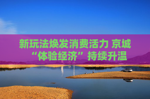 新玩法焕发消费活力 京城“体验经济”持续升温