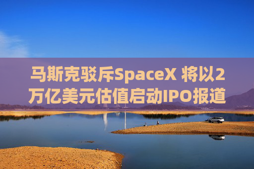 马斯克驳斥SpaceX 将以2万亿美元估值启动IPO报道