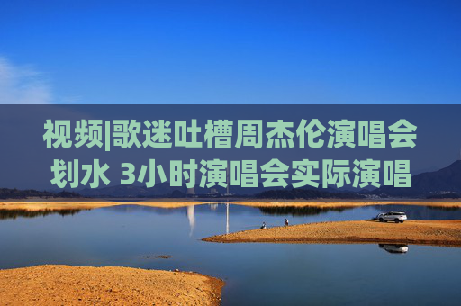 视频|歌迷吐槽周杰伦演唱会划水 3小时演唱会实际演唱不足90分钟