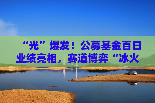 “光”爆发！公募基金百日业绩亮相，赛道博弈“冰火两重天”